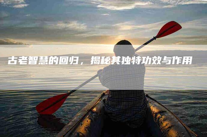 古老智慧的回归，揭秘其独特功效与作用-家政服务网