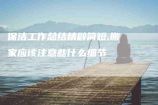 保洁工作总结精辟简短,搬家应该注意些什么细节-家政服务网