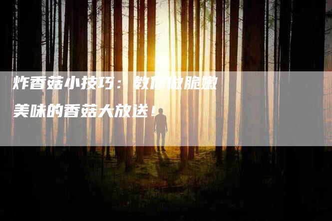 炸香菇小技巧：教你做脆嫩美味的香菇大放送！