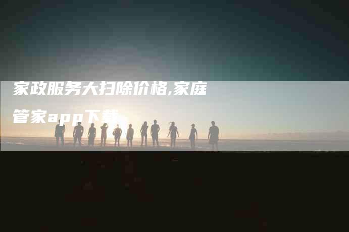 家政服务大扫除价格,家庭管家app下载