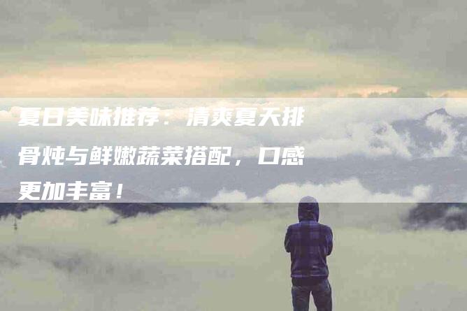 夏日美味推荐：清爽夏天排骨炖与鲜嫩蔬菜搭配，口感更加丰富！-家政服务网