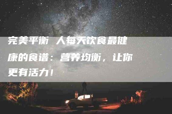 完美平衡 人每天饮食最健康的食谱：营养均衡，让你更有活力！-家政服务网