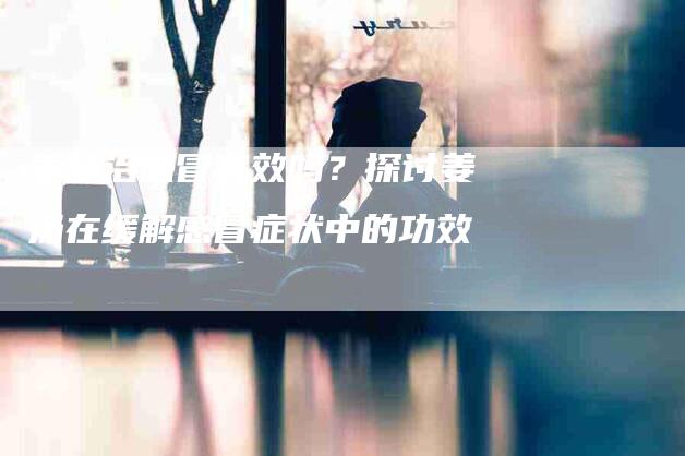 姜汤治感冒有效吗？探讨姜汤在缓解感冒症状中的功效-家政服务网