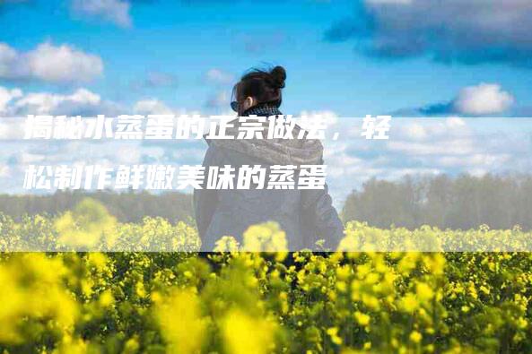 揭秘水蒸蛋的正宗做法，轻松制作鲜嫩美味的蒸蛋-家政服务网