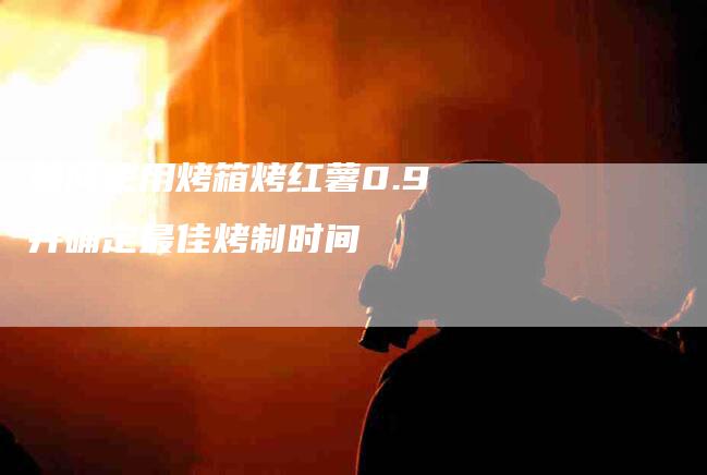 如何使用烤箱烤红薯0.9并确定最佳烤制时间-家政服务网