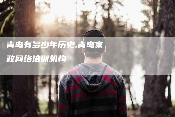 青岛有多少年历史,青岛家政网络培训机构-家政服务网