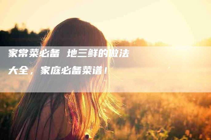 家常菜必备 地三鲜的做法大全，家庭必备菜谱！-家政服务网