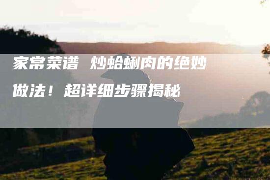家常菜谱 炒蛤蜊肉的绝妙做法！超详细步骤揭秘-家政服务网