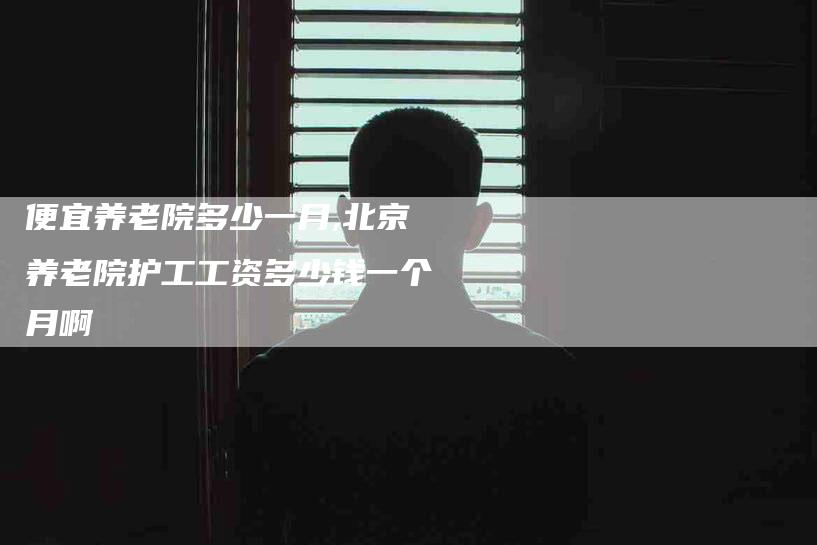 便宜养老院多少一月,北京养老院护工工资多少钱一个月啊-家政服务网