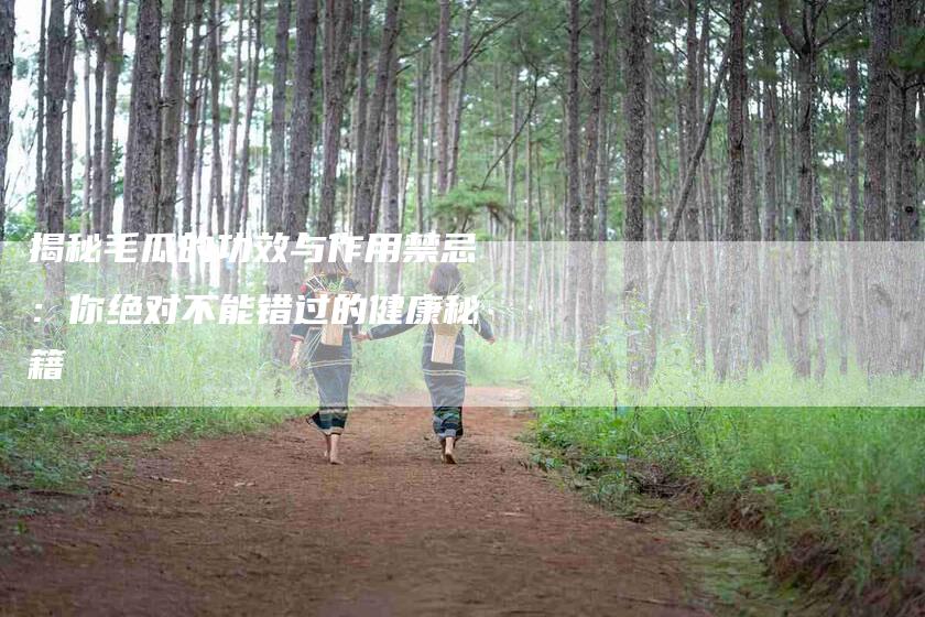 揭秘毛瓜的功效与作用禁忌：你绝对不能错过的健康秘籍-家政服务网