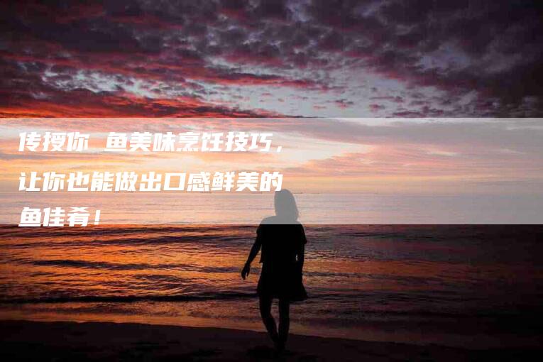 传授你鳀鱼美味烹饪技巧，让你也能做出口感鲜美的鳀鱼佳肴！-家政服务网
