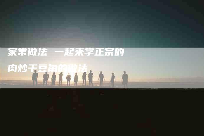 家常做法 一起来学正宗的肉炒干豆角的做法-家政服务网