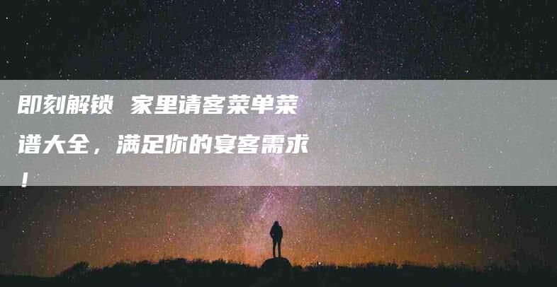即刻解锁 家里请客菜单菜谱大全，满足你的宴客需求！