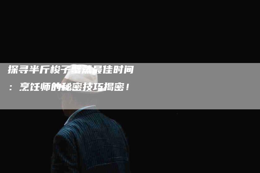 探寻半斤梭子蟹蒸最佳时间：烹饪师的秘密技巧揭密！-家政服务网