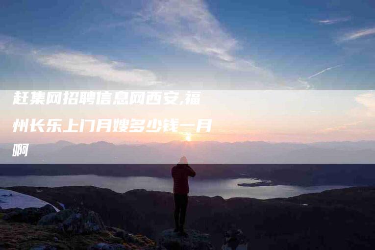赶集网招聘信息网西安,福州长乐上门月嫂多少钱一月啊-家政服务网