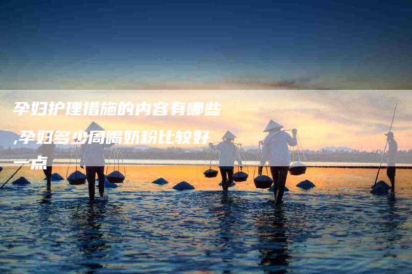 孕妇护理措施的内容有哪些,孕妇多少周喝奶粉比较好一点