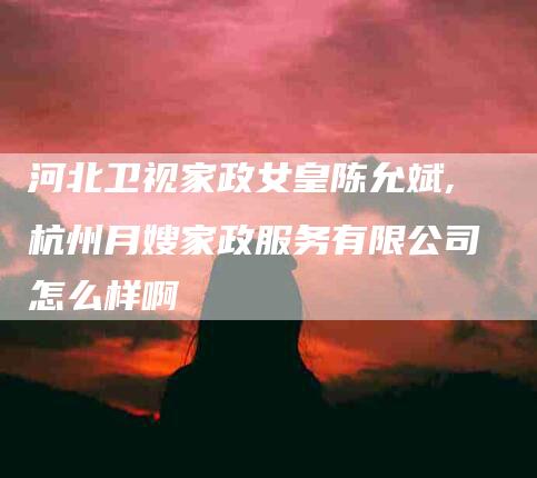 河北卫视家政女皇陈允斌,杭州月嫂家政服务有限公司怎么样啊-家政服务网