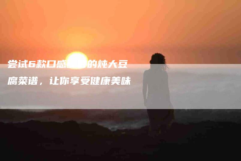 尝试6款口感醇香的炖大豆腐菜谱，让你享受健康美味-家政服务网