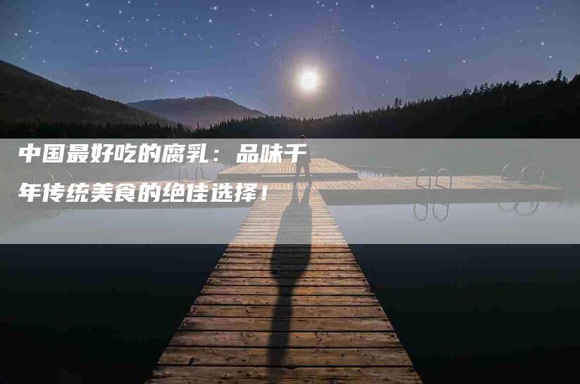 中国最好吃的腐乳：品味千年传统美食的绝佳选择！-家政服务网