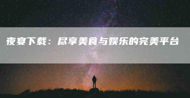 夜宴下载：尽享美食与娱乐的完美平台-家政服务网