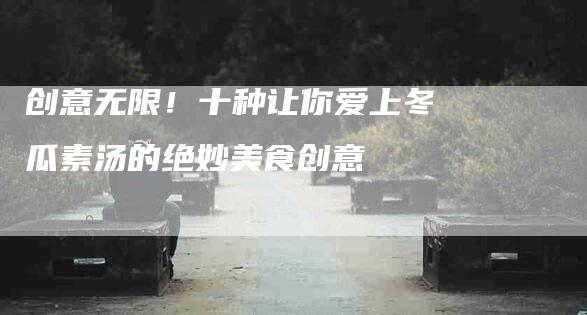 创意无限！十种让你爱上冬瓜素汤的绝妙美食创意-家政服务网