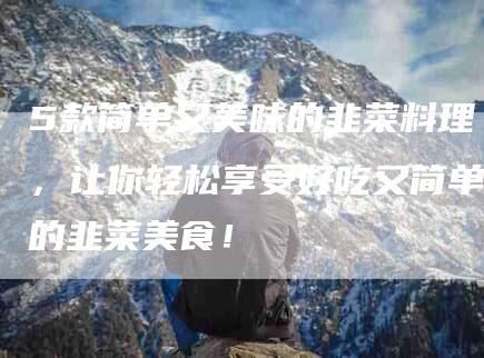 5款简单又美味的韭菜料理，让你轻松享受好吃又简单的韭菜美食！-家政服务网