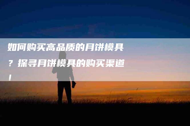 如何购买高品质的月饼模具？探寻月饼模具的购买渠道！-家政服务网