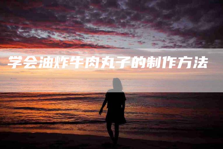 学会油炸牛肉丸子的制作方法-家政服务网