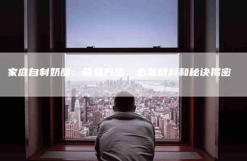 家庭自制奶酪：简易方法、必备材料和秘诀揭密-家政服务网