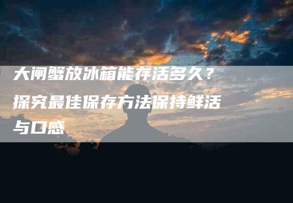大闸蟹放冰箱能存活多久？探究最佳保存方法保持鲜活与口感-家政服务网