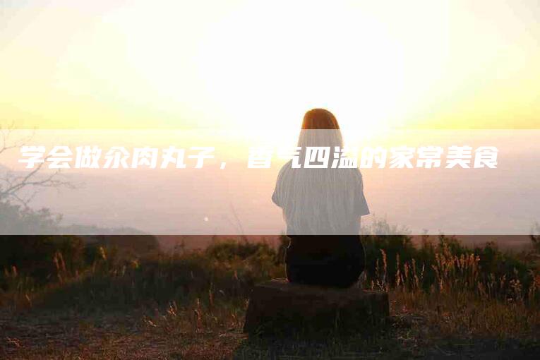 学会做汆肉丸子，香气四溢的家常美食-家政服务网