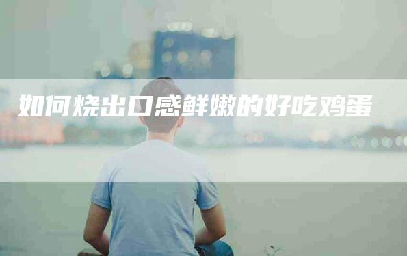 如何烧出口感鲜嫩的好吃鸡蛋-家政服务网