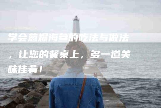 学会葱爆海参的吃法与做法，让您的餐桌上，多一道美味佳肴！-家政服务网