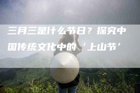 三月三是什么节日？探究中国传统文化中的‘上山节’-家政服务网