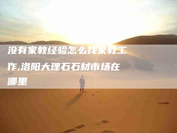 没有家教经验怎么找家教工作,洛阳大理石石材市场在哪里-家政服务网