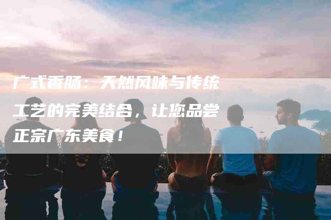 广式香肠：天然风味与传统工艺的完美结合，让您品尝正宗广东美食！-家政服务网