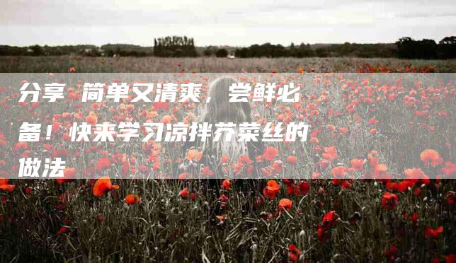 分享 简单又清爽，尝鲜必备！快来学习凉拌芥菜丝的做法-家政服务网