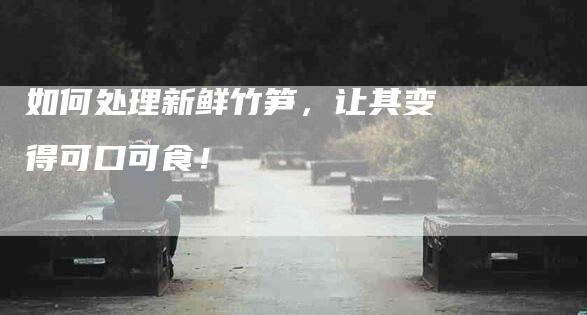 如何处理新鲜竹笋，让其变得可口可食！-家政服务网