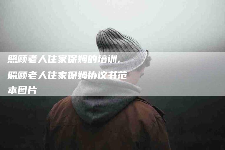 照顾老人住家保姆的培训,照顾老人住家保姆协议书范本图片