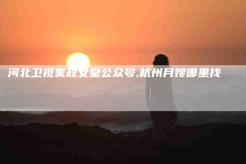 河北卫视家政女皇公众号,杭州月嫂哪里找-家政服务网