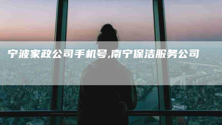 宁波家政公司手机号,南宁保洁服务公司-家政服务网