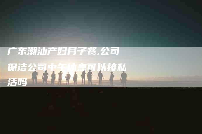 广东潮汕产妇月子餐,公司保洁公司中午休息可以接私活吗-家政服务网