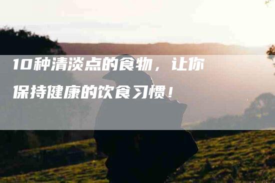 10种清淡点的食物,让你保持健康的饮食习惯!-家政服务网