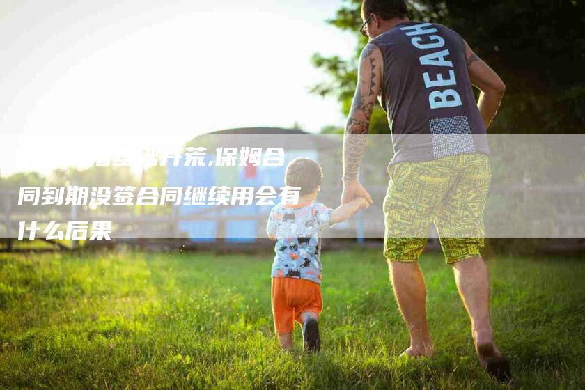 北京保洁基础开荒,保姆合同到期没签合同继续用会有什么后果-家政服务网