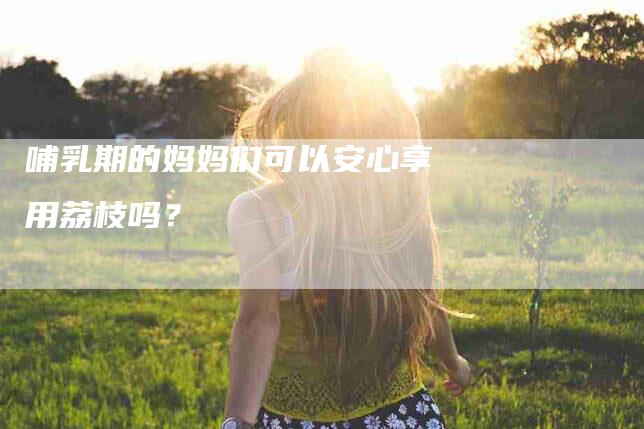 哺乳期的妈妈们可以安心享用荔枝吗？-家政服务网