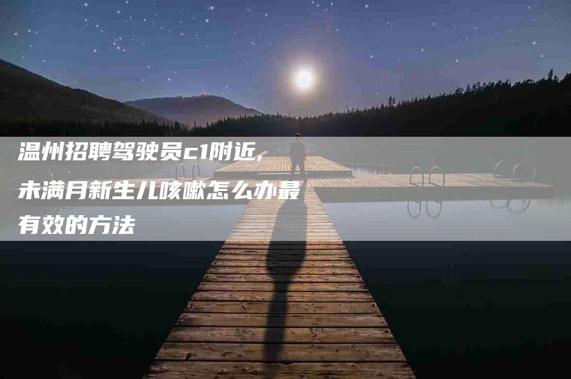 温州招聘驾驶员c1附近,未满月新生儿咳嗽怎么办最有效的方法-家政服务网
