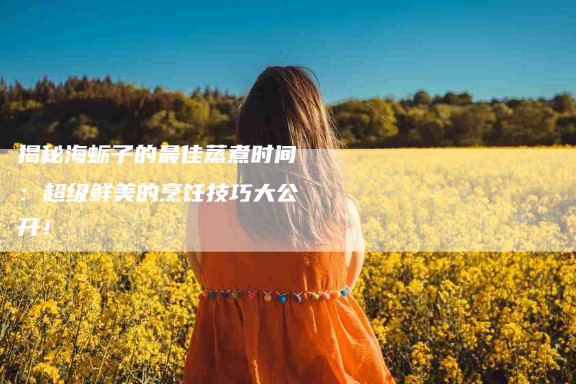 揭秘海蛎子的最佳蒸煮时间:超级鲜美的烹饪技巧大公开!-家政服务网