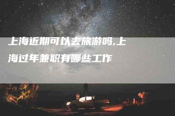 上海近期可以去旅游吗,上海过年兼职有哪些工作-家政服务网