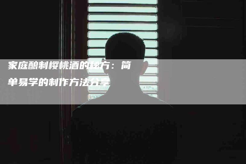 家庭酿制樱桃酒的秘方:简单易学的制作方法分享-家政服务网