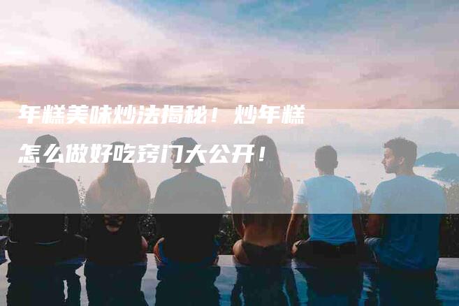 年糕美味炒法揭秘！炒年糕怎么做好吃窍门大公开！-家政服务网